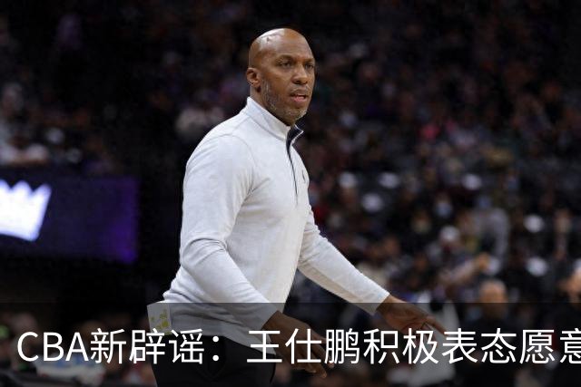 CBA新辟谣：王仕鹏积极表态愿意回归，易建联仍在考虑中！